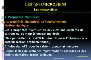 Les antimicrobiens 126
LES ANTIMICROBIENS
Les tétracyclines
3. 2. Propriétés chimiques
3.2.1. propriétés chélatrices de l’enchainement
dicétophénolique
Ces 2 propriétés fixent un ou deux cations divalents de
calcium ou de magnésium par molécule,
Elles permettent aux ATB la pénétration à l’intérieur de la
bactérie (action antibactérienne),
Affinité des ATB pour le calcium osseux et dentaire
Responsables de certaines malformations osseuses et des
lésions dentaires (aspect toxique).
www.etude-az.com
 