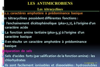 Les antimicrobiens 127
LES ANTIMICROBIENS
Les tétracyclines
3.2.2. caractères amphotère à prédominance basique
Les tétracyclines possèdent différentes fonctions :
 l’enchainement dicétophénolique (pka=7,7), à l’origine d’un
caractère acide
La fonction amine tertiaire (pka=3,3) à l’origine d’un
caractère basique
Il en résulte un caractère amphotère à prédominance
basique
préparation de sels
Sels d’acides forts (par salification de la fonction amine) : les
chlorhydrates
Ils sont facilement ionisables et dissociables : hydrosolubles
www.etude-az.com
 