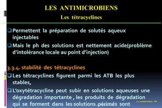 Les antimicrobiens 128
LES ANTIMICROBIENS
Les tétracyclines
Permettent la préparation de solutés aqueux
injectables
Mais le ph des solutions est nettement acide(problème
d’intolérance locale au point d’injection)
3.3.4. stabilité des tétracyclines
Les tétracyclines figurent parmi les ATB les plus
stables,
L’oxytétracycline peut subir en solutions aqueuses une
dégradation importante , les produits de dégradation
qui se forment dans les solutions périmés sont
www.etude-az.com
 