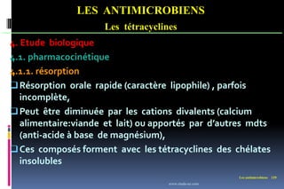 Les antimicrobiens 129
LES ANTIMICROBIENS
Les tétracyclines
4. Etude biologique
4.1. pharmacocinétique
4.1.1. résorption
Résorption orale rapide (caractère lipophile) , parfois
incomplète,
Peut être diminuée par les cations divalents (calcium
alimentaire:viande et lait) ou apportés par d’autres mdts
(anti-acide à base de magnésium),
Ces composés forment avec les tétracyclines des chélates
insolubles
www.etude-az.com
 