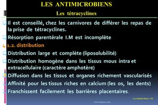 Les antimicrobiens 130
LES ANTIMICROBIENS
Les tétracyclines
Il est conseillé, chez les carnivores de différer les repas de
la prise de tétracyclines.
Résorption parentérale I.M est incomplète
4.1.2. distribution
Distribution large et complète (liposolubilité)
Distribution homogène dans les tissus mous intra et
extracellulaire (caractère amphotère)
Diffusion dans les tissus et organes richement vascularisés
Affinité pour les tissus riches en calcium (les os, les dents)
Franchissent facilement les barrières placentaires.
www.etude-az.com
 