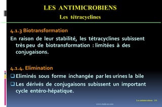 Les antimicrobiens 131
LES ANTIMICROBIENS
Les tétracyclines
4.1.3 Biotransformation
En raison de leur stabilité, les tétracyclines subissent
très peu de biotransformation : limitées à des
conjugaisons.
4.1.4. Elimination
Eliminés sous forme inchangée par les urines la bile
Les dérivés de conjugaisons subissent un important
cycle entéro-hépatique.
www.etude-az.com
 