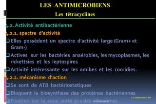 Les antimicrobiens 132
LES ANTIMICROBIENS
Les tétracyclines
4.2. Activité antibactérienne
4.2.1. spectre d’activité
Elles possèdent un spectre d’activité large (Gram+ et
Gram-)
Actives sur les bactéries anaérobies, les mycoplasmes, les
rickettsies et les leptospires
Activité intéressante sur les amibes et les coccidies.
4.2.2. mécanisme d’action
Se sont de ATB bactériostatiques
Bloquent la biosynthèse des protéines bactériennes
Fixation sur la sous unité 30 s des ribosomes .
www.etude-az.com
 