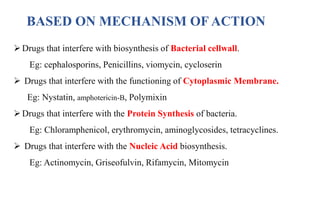 BASED ON MECHANISM OF ACTION
Drugs that interfere with biosynthesis of Bacterial cellwall.
Eg: cephalosporins, Penicillins, viomycin, cycloserin
 Drugs that interfere with the functioning of Cytoplasmic Membrane.
Eg: Nystatin, amphotericin-B, Polymixin
Drugs that interfere with the Protein Synthesis of bacteria.
Eg: Chloramphenicol, erythromycin, aminoglycosides, tetracyclines.
 Drugs that interfere with the Nucleic Acid biosynthesis.
Eg: Actinomycin, Griseofulvin, Rifamycin, Mitomycin
 