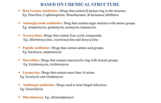 BASED ON CHEMICAL STRUCTURE
 Beta Lactam Antibiotics: Drugs that contain β-lactam ring in the structure.
Eg: Pencillins, Cephalosporins, Monobactams, Β-lactamase Inhibitors
 Aminoglycoside antibiotics: Drug that contain sugar moieties with amino groups.
Eg: streptomycin, gentamycin, neomycin, kanamycin.
 Tetracyclines: Drugs that contain four cyclic compounds.
Eg: chlortetracycline, oxytetracycline and doxycycline
 Peptide antibiotics: Drugs that contain amino acid groups.
Eg: bacitracin, amphotericin
 Macrolides: Drugs that contain macrocyclic ring with lactone groups.
Eg: Erythromycin, Azithromycin
 Licomycins: Drugs that contain more than 16 atoms
Eg: licomycin and clindamycin
 Antifungal antibiotics: Drugs used to treat fungal infections.
Eg: Griseofulvin
 Miscellaneous: Eg: chloramphenicol
 