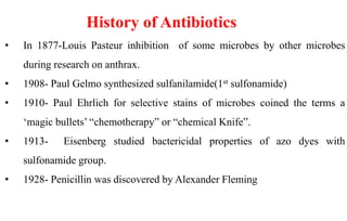 History of Antibiotics
• In 1877-Louis Pasteur inhibition of some microbes by other microbes
during research on anthrax.
• 1908- Paul Gelmo synthesized sulfanilamide(1st sulfonamide)
• 1910- Paul Ehrlich for selective stains of microbes coined the terms a
‘magic bullets’ “chemotherapy” or “chemical Knife”.
• 1913- Eisenberg studied bactericidal properties of azo dyes with
sulfonamide group.
• 1928- Penicillin was discovered by Alexander Fleming
 