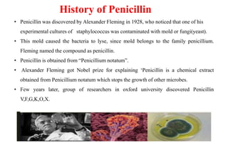 History of Penicillin
• Penicillin was discovered by Alexander Fleming in 1928, who noticed that one of his
experimental cultures of staphylococcus was contaminated with mold or fungi(yeast).
• This mold caused the bacteria to lyse, since mold belongs to the family penicillium.
Fleming named the compound as penicillin.
• Penicillin is obtained from “Penicillium notatum”.
• Alexander Fleming got Nobel prize for explaining ‘Penicillin is a chemical extract
obtained from Penicillium notatum which stops the growth of other microbes.
• Few years later, group of researchers in oxford university discovered Penicillin
V,F,G,K,O,X.
 