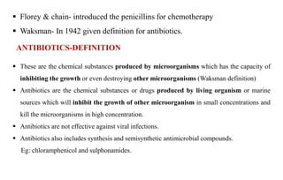  Florey & chain- introduced the penicillins for chemotherapy
 Waksman- In 1942 given definition for antibiotics.
ANTIBIOTICS-DEFINITION
 These are the chemical substances produced by microorganisms which has the capacity of
inhibiting the growth or even destroying other microorganisms (Waksman definition)
 Antibiotics are the chemical substances or drugs produced by living organism or marine
sources which will inhibit the growth of other microorganism in small concentrations and
kill the microorganisms in high concentration.
 Antibiotics are not effective against viral infections.
 Antibiotics also includes synthesis and semisynthetic antimicrobial compounds.
Eg: chloramphenicol and sulphonamides.
 