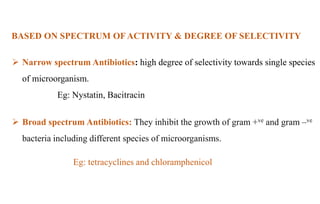 BASED ON SPECTRUM OF ACTIVITY & DEGREE OF SELECTIVITY
 Narrow spectrum Antibiotics: high degree of selectivity towards single species
of microorganism.
Eg: Nystatin, Bacitracin
 Broad spectrum Antibiotics: They inhibit the growth of gram +ve and gram –ve
bacteria including different species of microorganisms.
Eg: tetracyclines and chloramphenicol
 