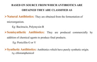 BASED ON SOURCE FROM WHICH ANTIBIOTICS ARE
OBTAINED THEY ARE CLASSIFIED AS
Natural Antibiotics: They are obtained from the fermentation of
microorganism.
Eg: Bacitracin, Polymyxin-B
Semisynthetic Antibiotics: They are produced commercially by
addition of chemical agents to produce final products.
Eg: Penicillin G or V
Synthetic Antibiotics: Antibiotics which have purely synthetic origin.
Eg: chloramphenicol
 