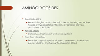 AMINOGLYCOSIDES
 Contraindications
 Known allergies, renal or hepatic disease, hearing loss, active
herpes or mycobacterial infection, myasthenia gravis or
parkinsonism, lactation
 Adverse Effects
 Ototoxicity and nephrotoxicity are the most significant
 Drug-Drug Interactions
 Penicillins, cephalosporins, diuretics, neuromuscular blockers,
succinylcholine, or citrate anticoagulated blood
 