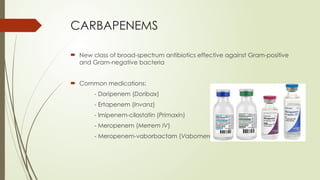 CARBAPENEMS
 New class of broad-spectrum antibiotics effective against Gram-positive
and Gram-negative bacteria
 Common medications:
- Doripenem (Doribax)
- Ertapenem (Invanz)
- Imipenem-cilastatin (Primaxin)
- Meropenem (Merrem IV)
- Meropenem-vaborbactam (Vabomere)
 