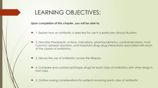 LEARNING OBJECTIVES:
Upon completion of this chapter, you will be able to;
 1. Explain how an antibiotic is selected for use in a particular clinical situation.
 2. Describe therapeutic actions, indications, pharmacokinetics, contraindications, most
common adverse reactions, and important drug–drug interactions associated with each
of the classes of antibiotics.
 3. Discuss the use of antibiotics across the lifespan.
 4. Compare and contrast prototype drugs for each class of antibiotics with other drugs in
that class.
 5. Outline nursing considerations for patients receiving each class of antibiotic.
 