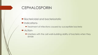 CEPHALOSPORIN
 Bactericidal and bacteriostatic
 Indications-
 Treatment of infections caused by susceptible bacteria
 Action-
 Interfere with the cell wall–building ability of bacteria when they
divide
 