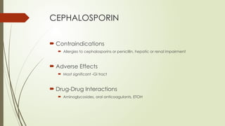 CEPHALOSPORIN
 Contraindications
 Allergies to cephalosporins or penicillin, hepatic or renal impairment
 Adverse Effects
 Most significant -GI tract
 Drug-Drug Interactions
 Aminoglycosides, oral anticoagulants, ETOH
 