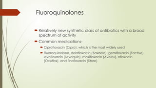 Fluoroquinolones
 Relatively new synthetic class of antibiotics with a broad
spectrum of activity
 Common medications-
 Ciprofloxacin (Cipro), which is the most widely used
 Fluoroquinolone, delafloxacin (Baxdela), gemifloxacin (Factive),
levofloxacin (Levaquin), moxifloxacin (Avelox), ofloxacin
(Ocuflox), and finafloxacin (Xtoro)
 