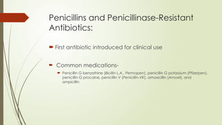 Penicillins and Penicillinase-Resistant
Antibiotics:
 First antibiotic introduced for clinical use
 Common medications-
 Penicillin G benzathine (Bicillin L.A., Permapen), penicillin G potassium (Pfizerpen),
penicillin G procaine, penicillin V (Penicillin-VK), amoxicillin (Amoxil), and
ampicillin
 