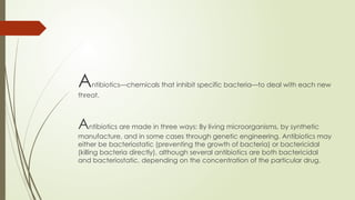 Antibiotics—chemicals that inhibit specific bacteria—to deal with each new
threat.
Antibiotics are made in three ways: By living microorganisms, by synthetic
manufacture, and in some cases through genetic engineering. Antibiotics may
either be bacteriostatic (preventing the growth of bacteria) or bactericidal
(killing bacteria directly), although several antibiotics are both bactericidal
and bacteriostatic, depending on the concentration of the particular drug.
 