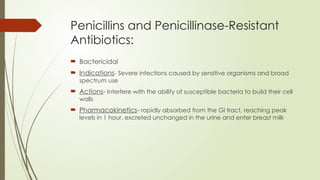 Penicillins and Penicillinase-Resistant
Antibiotics:
 Bactericidal
 Indications- Severe infections caused by sensitive organisms and broad
spectrum use
 Actions- Interfere with the ability of susceptible bacteria to build their cell
walls
 Pharmacokinetics- rapidly absorbed from the GI tract, reaching peak
levels in 1 hour. excreted unchanged in the urine and enter breast milk
 