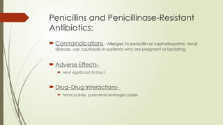 Penicillins and Penicillinase-Resistant
Antibiotics:
 Contraindications - Allergies to penicillin or cephalosporins, renal
disease, use cautiously in patients who are pregnant or lactating
 Adverse Effects-
 Most significant GI tract
 Drug–Drug Interactions-
 Tetracyclines, parenteral aminoglycosides
 