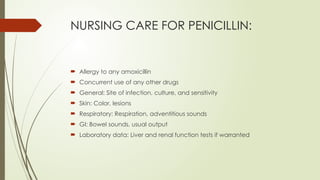 NURSING CARE FOR PENICILLIN:
 Allergy to any amoxicillin
 Concurrent use of any other drugs
 General: Site of infection, culture, and sensitivity
 Skin: Color, lesions
 Respiratory: Respiration, adventitious sounds
 GI: Bowel sounds, usual output
 Laboratory data: Liver and renal function tests if warranted
 
