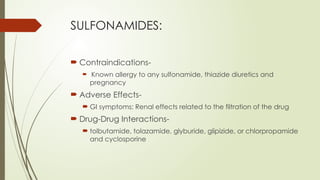 SULFONAMIDES:
 Contraindications-
 Known allergy to any sulfonamide, thiazide diuretics and
pregnancy
 Adverse Effects-
 GI symptoms; Renal effects related to the filtration of the drug
 Drug-Drug Interactions-
 tolbutamide, tolazamide, glyburide, glipizide, or chlorpropamide
and cyclosporine
 