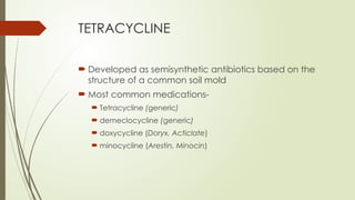 TETRACYCLINE
 Developed as semisynthetic antibiotics based on the
structure of a common soil mold
 Most common medications-
 Tetracycline (generic)
 demeclocycline (generic)
 doxycycline (Doryx, Acticlate)
 minocycline (Arestin, Minocin)
 