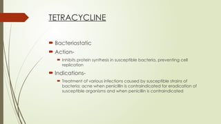 TETRACYCLINE
 Bacteriostatic
 Action-
 Inhibits protein synthesis in susceptible bacteria, preventing cell
replication
 Indications-
 Treatment of various infections caused by susceptible strains of
bacteria; acne when penicillin is contraindicated for eradication of
susceptible organisms and when penicillin is contraindicated
 