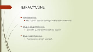 TETRACYCLINE
 Adverse Effects-
 Most GI, but possible damage to the teeth and bones.
 Drug-to-Drug Interactions –
o penicillin G, oral contraceptives, Digoxin
 Drug-Food Interactions
o Administer on empty stomach
 