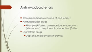 Antimycobacterials
 Contain pathogens causing TB and leprosy
 Antituberculosis drugs
Rifampin (Rifadin), pyrazinamide, ethambutol
(Myambutol), streptomycin, rifapentine (Priftin)
 Leprostatic drugs
Dapsone, thalidomide (Thalomid)
 