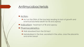 Antimycobacterials
 Action-
 Act on the DNA of the bacteria leading to lack of growth and
eventual bacterial death for TB and Leprosy
 Indications- Treatment of TB and Leprosy
 Pharmacokinetics-
 Well absorbed from the GI tract
 Metabolized in the liver, excreted in the urine, cross the placenta
and enter breast
 