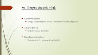 Antimycobacterials
 Contraindications
 Allergy, renal or hepatic failure, CNS dysfunction and pregnancy
 Adverse Effects
 CNS effects and GI irritation
 Drug-Drug Interactions
 Rifampin and INH can cause liver toxicity
 