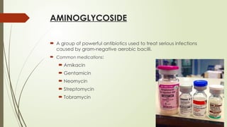 AMINOGLYCOSIDE
 A group of powerful antibiotics used to treat serious infections
caused by gram-negative aerobic bacilli.
 Common medications:
 Amikacin
 Gentamicin
 Neomycin
 Streptomycin
 Tobramycin
 