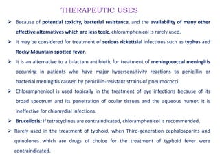 THERAPEUTIC USES
 Because of potential toxicity, bacterial resistance, and the availability of many other
effective alternatives which are less toxic, chloramphenicol is rarely used.
 It may be considered for treatment of serious rickettsial infections such as typhus and
Rocky Mountain spotted fever.
 It is an alternative to a b-lactam antibiotic for treatment of meningococcal meningitis
occurring in patients who have major hypersensitivity reactions to penicillin or
bacterial meningitis caused by penicillin-resistant strains of pneumococci.
 Chloramphenicol is used topically in the treatment of eye infections because of its
broad spectrum and its penetration of ocular tissues and the aqueous humor. It is
ineffective for chlamydial infections.
 Brucellosis: If tetracyclines are contraindicated, chloramphenicol is recommended.
 Rarely used in the treatment of typhoid, when Third-generation cephalosporins and
quinolones which are drugs of choice for the treatment of typhoid fever were
contraindicated.
 
