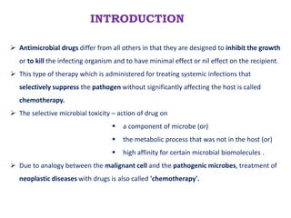 INTRODUCTION
 Antimicrobial drugs differ from all others in that they are designed to inhibit the growth
or to kill the infecting organism and to have minimal effect or nil effect on the recipient.
 This type of therapy which is administered for treating systemic infections that
selectively suppress the pathogen without significantly affecting the host is called
chemotherapy.
 The selective microbial toxicity – action of drug on
 a component of microbe (or)
 the metabolic process that was not in the host (or)
 high affinity for certain microbial biomolecules .
 Due to analogy between the malignant cell and the pathogenic microbes, treatment of
neoplastic diseases with drugs is also called 'chemotherapy'.
 