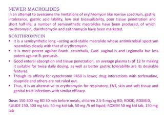 NEWER MACROLIDES
In an attempt to overcome the limitations of erythromycin like narrow spectrum, gastric
intolerance, gastric acid lability, low oral bioavailability, poor tissue penetration and
short half-life, a number of semisynthetic macrolides have been produced, of which
roxithromycin, clarithromycin and azithromycin have been marketed.
ROXITHROMYCIN
 It is a semisynthetic long –acting acid-stable macrolide whose antimicrobial spectrum
resembles closely with that of erythromycin.
 It is more potent against Branh. catarrhalis, Card. vaginal is and Legionella but less
potent against B. pertussis.
 Good enteral absorption and tissue penetration, an average plasma t½ of 12 hr making
it suitable for twice daily dosing, as well as better gastric tolerability are its desirable
features.
 Though its affinity for cytochrome P450 is lower, drug interactions with terfenadine,
cisapride and others are not ruled out.
 Thus, it is an alternative to erythromycin for respiratory, ENT, skin and soft tissue and
genital tract infections with similar efficacy.
Dose: 150-300 mg BD 30 min before meals, children 2.5-5 mg/kg BD; ROXID, ROXIBID,
RULIDE 150, 300 mg tab, 50 mg kid tab, 50 mg /5 ml liquid; ROXEM 50 mg kid tab, 150 mg
tab
 