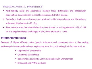 THERAPEUTIC USES
Because of higher efficacy, better gastric tolerance and convenient once a day dosing,
azithromycin is now preferred over erythromycin as first choice drug for infections such as:
 Legionnaires' pneumonia
 Chlamydia trachomatis
 Donovanosis caused by Calymmatobacterium Granulomatis
 Chancroid and PPNG urethritis
PHARMACOKINETIC PROPERTIES
 Acid-stability, rapid oral absorption, marked tissue distribution and intracellular
penetration. Concentration in most tissues exceeds that in plasma.
 Particularly high concentrations are attained inside macrophages and fibroblasts;
volume of distribution is -30 L/kg.
 Slow release from the intracellular sites contributes to its long terminal t1/2 of >50
hr. It is largely excreted unchanged in bile, renal excretion is - 10%.
 