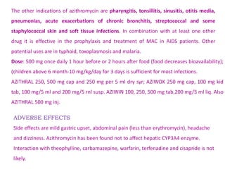 ADVERSE EFFECTS
Side effects are mild gastric upset, abdominal pain (less than erythromycin), headache
and dizziness. Azithromycin has been found not to affect hepatic CYP3A4 enzyme.
Interaction with theophylline, carbamazepine, warfarin, terfenadine and cisapride is not
likely.
Dose: 500 mg once daily 1 hour before or 2 hours after food (food decreases bioavailability);
(children above 6 month-10 mg/kg/day for 3 days is sufficient for most infections.
AZITHRAL 250, 500 mg cap and 250 mg per 5 ml dry syr; AZIWOK 250 mg cap, 100 mg kid
tab, 100 mg/5 ml and 200 mg/5 rnl susp. AZIWIN 100, 250, 500 mg tab,200 mg/5 ml liq. Also
AZITHRAL 500 mg inj.
The other indications of azithromycin are pharyngitis, tonsillitis, sinusitis, otitis media,
pneumonias, acute exacerbations of chronic bronchitis, streptococcal and some
staphylococcal skin and soft tissue infections. In combination with at least one other
drug it is effective in the prophylaxis and treatment of MAC in AIDS patients. Other
potential uses are in typhoid, toxoplasmosis and malaria.
 