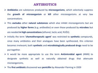 ANTIBIOTICS
 Antibiotics are substances produced by microorganisms, which selectively suppress
the growth of microorganism or kill other microorganisms at very low
concentrations.
 This excludes other natural substances which also inhibit microorganisms but are
produced by higher forms (e.g. antibodies) or even those produced by microbes but
are needed in high concentrations (ethanol, lactic acid, H2O2).
 Initially the term 'chemotherapeutic agent‘ was restricted to synthetic compounds,
since many antibiotics and their analogues have been synthesized, this criterion
becomes irrelevant; both synthetic and microbiologically produced drugs need to be
put together.
 It would be more appropriate to use the term Antimicrobial agent (AMA) to
designate synthetic as well as naturally obtained drugs that attenuate
microorganisms.
 The first antibiotic discovered was penicillin by Alexander Fleming in 1929
 
