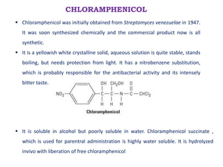 CHLORAMPHENICOL
 Chloramphenicol was initially obtained from Streptomyces venezuelae in 1947.
It was soon synthesized chemically and the commercial product now is all
synthetic.
 It is a yellowish white crystalline solid, aqueous solution is quite stable, stands
boiling, but needs protection from light. It has a nitrobenzene substitution,
which is probably responsible for the antibacterial activity and its intensely
bitter taste.
 It is soluble in alcohol but poorly soluble in water. Chloramphenicol succinate ,
which is used for parentral administration is highly water soluble. It is hydrolyzed
invivo with liberation of free chloramphenicol
 