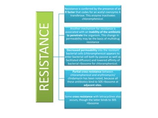 RESISTANCE
Resistance is conferred by the presence of an
R factor that codes for an acetyl coenzyme A
transferase. This enzyme inactivates
chloramphenicol.
Another mechanism for resistance is
associated with an inability of the antibiotic
to penetrate the organism. This change in
permeability may be the basis of multidrug
resistance
Decreased permeability into the resistant
bacterial cells (chloramphenicol appears to
enter bacterial cell both by passive as well as
facilitated diffusion) and lowered affinity of
bacterial ribosome for chloramphenicol.
Partial cross resistance between
chloramphenicol and erythromycin/
clindamycin has been noted, because all
these antibiotics bind to 50S ribosome at
adjacent sites.
Some cross resistance with tetracyclines also
occurs, though the latter binds to 30S
ribosome
 