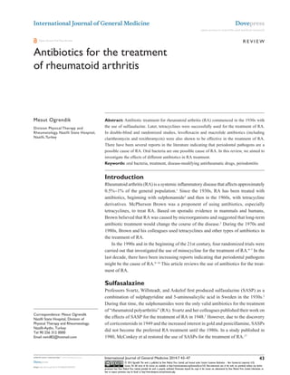 International Journal of General Medicine

Dovepress
open access to scientific and medical research

Review

Open Access Full Text Article

Antibiotics for the treatment
of rheumatoid arthritis
This article was published in the following Dove Press journal:
International Journal of General Medicine
27 December 2013
Number of times this article has been viewed

Mesut Ogrendik
Division Physical Therapy and
Rheumatology, Nazilli State Hospital,
Nazilli, Turkey

Abstract: Antibiotic treatment for rheumatoid arthritis (RA) commenced in the 1930s with
the use of sulfasalazine. Later, tetracyclines were successfully used for the treatment of RA.
In double-blind and randomized studies, levofloxacin and macrolide antibiotics (including
clarithromycin and roxithromycin) were also shown to be effective in the treatment of RA.
There have been several reports in the literature indicating that periodontal pathogens are a
possible cause of RA. Oral bacteria are one possible cause of RA. In this review, we aimed to
investigate the effects of different antibiotics in RA treatment.
Keywords: oral bacteria, treatment, disease-modifying antirheumatic drugs, periodontitis

Introduction
Rheumatoid arthritis (RA) is a systemic inflammatory disease that affects approximately
0.5%−1% of the general population.1 Since the 1930s, RA has been treated with
antibiotics, beginning with sulphonamide2 and then in the 1960s, with tetracycline
derivatives. McPherson Brown was a proponent of using antibiotics, especially
tetracyclines, to treat RA. Based on sporadic evidence in mammals and humans,
Brown believed that RA was caused by microorganisms and suggested that long-term
antibiotic treatment would change the course of the disease.3 During the 1970s and
1980s, Brown and his colleagues used tetracyclines and other types of antibiotics in
the treatment of RA.
In the 1990s and in the beginning of the 21st century, four randomized trials were
carried out that investigated the use of minocycline for the treatment of RA.4−7 In the
last decade, there have been increasing reports indicating that periodontal pathogens
might be the cause of RA.8−16 This article reviews the use of antibiotics for the treatment of RA.

Sulfasalazine

Correspondence: Mesut Ogrendik
Nazilli State Hospital, Division of
Physical Therapy and Rheumatology,
Nazilli-Aydin, Turkey
Tel 90 256 312 0000
Email neml82@hotmail.com

Professors Svartz, Willsteadt, and Askelof first produced sulfasalazine (SASP) as a
combination of sulphapyridine and 5-aminosalicylic acid in Sweden in the 1930s.2
During that time, the sulphonamides were the only valid antibiotics for the treatment
of “rheumatoid polyarthritis” (RA). Svartz and her colleagues published their work on
the effects of SASP for the treatment of RA in 1948.2 However, due to the discovery
of corticosteroids in 1949 and the increased interest in gold and penicillamine, SASPs
did not become the preferred RA treatment until the 1980s. In a study published in
1980, McConkey et al restored the use of SASPs for the treatment of RA.17

43

submit your manuscript | www.dovepress.com

International Journal of General Medicine 2014:7 43–47

Dovepress

© 2014 Ogrendik. This work is published by Dove Medical Press Limited, and licensed under Creative Commons Attribution – Non Commercial (unported, v3.0)
License. The full terms of the License are available at http://creativecommons.org/licenses/by-nc/3.0/. Non-commercial uses of the work are permitted without any further
permission from Dove Medical Press Limited, provided the work is properly attributed. Permissions beyond the scope of the License are administered by Dove Medical Press Limited. Information on
how to request permission may be found at: http://www.dovepress.com/permissions.php

http://dx.doi.org/10.2147/IJGM.S56957

 