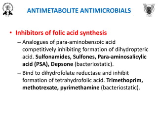 ANTIMETABOLITE ANTIMICROBIALS
• Inhibitors of folic acid synthesis
– Analogues of para-aminobenzoic acid
competitively inhibiting formation of dihydropteric
acid. Sulfonamides, Sulfones, Para-aminosalicylic
acid (PSA), Depsone (bacteriostatic).
– Bind to dihydrofolate reductase and inhibit
formation of tetrahydrofolic acid. Trimethoprim,
methotrexate, pyrimethamine (bacteriostatic).
 