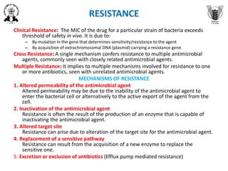 RESISTANCE
Clinical Resistance: The MIC of the drug for a particular strain of bacteria exceeds
threshold of safety in vivo. It is due to:
– By mutation in the gene that determines sensitivity/resistance to the agent
– By acquisition of extrachromosomal DNA (plasmid) carrying a resistance gene.
Cross Resistance: A single mechanism confers resistance to multiple antimicrobial
agents, commonly seen with closely related antimicrobial agents.
Multiple Resistance: It implies to multiple mechanisms involved for resistance to one
or more antibiotics, seen with unrelated antimicrobial agents.
MECHANISMS OF RESISTANCE
1. Altered permeability of the antimicrobial agent
Altered permeability may be due to the inability of the antimicrobial agent to
enter the bacterial cell or alternatively to the active export of the agent from the
cell.
2. Inactivation of the antimicrobial agent
Resistance is often the result of the production of an enzyme that is capable of
inactivating the antimicrobial agent.
3. Altered target site
Resistance can arise due to alteration of the target site for the antimicrobial agent.
4. Replacement of a sensitive pathway
Resistance can result from the acquisition of a new enzyme to replace the
sensitive one.
5. Excretion or exclusion of antibiotics (Efflux pump mediated resistance)
 