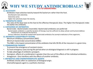 WHY WE STUDY ANTIMICROBIALS?
IT IS TO UNDERSTAND:
A. SELECTIVITY
Antibiotics have selective toxicity toward the bacterium rather than the host.
Disinfectants lack selectivity.
Selectivity varies
Higher the selectivity lower the toxicity.
B. THERAPEUTIC INDEX
The ratio of the dose toxic to the host to the effective therapeutic dose. The higher the therapeutic index
the better the antibiotic.
C. CATEGORIES OF ANTIBIOTICS
Bactericidal . Bacteriostatic (reversible) Bactericidal antibiotics are preferred
Bacteriostatic antibiotic is used the duration of therapy must be sufficient to allow cellular and humoral defence
mechanisms to eradicate the bacteria.
Serious infections should be treated with bactericidal antibiotics for prompt eradication of the organisms.
D. ANTIBIOTIC SUSCEPTIBILITY TESTING
Minimum inhibitory concentration (MIC)
Minimum bactericidal concentration (MBC).
The MBC is the lowest concentration of the antibiotic that kills 99.9% of the inoculum in a given time.
E. COMBINATION THERAPY
To prevent the emergence of resistant strains
• To treat emergency cases during the period when an etiological diagnosis is still in progress
• To take advantage of antibiotic synergism.
• Synergism: effects of a combination is greater than the sum of the effects of the individual antibiotics.
• Antagonism : One interferes with the effects of another antibiotic.
F. ANTIBIOTICS AND CHEMOTHERAPEUTIC AGENTS
Antibiotic strictly refers to substances of biological origin.
Chemotherapeutic agent is a synthetic chemical.
 