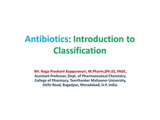 Antibiotics: Introduction
Classification
to
Mr. Naga Prashant Koppuravuri, M.Pharm,(Ph.D), FAGE,
Assistant Professor, Dept. of Pharmaceutical Chemistry,
College of Pharmacy, Teerthanker Mahaveer University,
Delhi Road, Bagadpur, Moradabad, U.P, India.
 