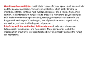 Quasi-ionophore antibiotics that include channel-forming agents such as gramicidin
and the polyene antibiotics. The polyene antibiotics, which act by binding to
membrane sterols, contain a rigid hydrophobic center and a flexible hydrophilic
section. They interact with fungal cells to produce a membrane-polyene complex
that alters the membrane permeability, resulting in internal acidification of the
fungus with exchange of and sugars; loss of phosphate esters, organic acids,
nucleotides; and eventual leakage of cell protein.
Interfering with the synthesis of lipid membranes. Imidazoles: miconazole,
ketoconazole, clotrimazole, and fluconazole. These compounds inhibit the
incorporation of subunits into ergosterol and may also directly damage the fungal
cell membrane.
K+
 