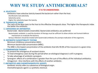 WHY WE STUDY ANTIMICROBIALS?
IT IS TO UNDERSTAND:
A. SELECTIVITY
Antibiotics have selective toxicity toward the bacterium rather than the host.
Disinfectants lack selectivity.
Selectivity varies
Higher the selectivity lower the toxicity.
B. THERAPEUTIC INDEX
The ratio of the dose toxic to the host to the effective therapeutic dose. The higher the therapeutic index
the better the antibiotic.
C. CATEGORIES OF ANTIBIOTICS
Bactericidal . Bacteriostatic (reversible) Bactericidal antibiotics are preferred
Bacteriostatic antibiotic is used the duration of therapy must be sufficient to allow cellular and humoral defence
mechanisms to eradicate the bacteria.
Serious infections should be treated with bactericidal antibiotics for prompt eradication of the organisms.
D. ANTIBIOTIC SUSCEPTIBILITY TESTING
Minimum inhibitory concentration (MIC)
Minimum bactericidal concentration (MBC).
The MBC is the lowest concentration of the antibiotic that kills 99.9% of the inoculum in a given time.
E. COMBINATION THERAPY
To prevent the emergence of resistant strains
•
•
•
•
To treat emergency cases during the period when an etiological diagnosis is still in progress
To take advantage of antibiotic synergism.
Synergism: effects of a combination is greater than the sum of the effects of the individual antibiotics.
Antagonism : One interferes with the effects of another antibiotic.
F. ANTIBIOTICS AND CHEMOTHERAPEUTIC AGENTS
Antibiotic strictly refers to substances of biological origin.
Chemotherapeutic agent is a synthetic chemical.
 