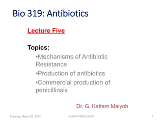 Bio 319: Antibiotics
Tuesday, March 26, 2013 GKM/ANTIBIOTIC/2013 1
Lecture Five
Topics:
•Mechanisms of Antibiotic
Resistance
•Production of antibiotics
•Commercial production of
penicillinsis
Dr. G. Kattam Maiyoh
 