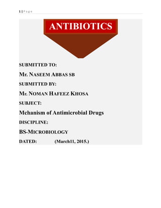 1 | P a g e
SUBMITTED TO:
Mr. NASEEM ABBAS SB
SUBMITTED BY:
Mr. NOMAN HAFEEZ KHOSA
SUBJECT:
Mchanism of Antimicrobial Drugs
DISCIPLINE:
BS-MICROBIOLOGY
DATED: (March11, 2015.)
ANTIBIOTICS
 